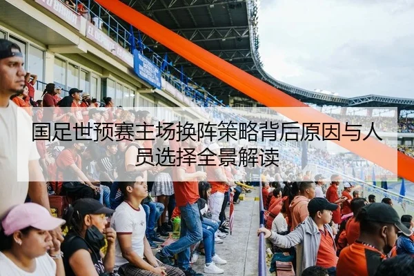 国足世预赛主场换阵策略背后原因与人员选择全景解读